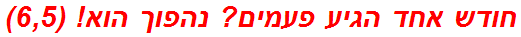 חודש אחד הגיע פעמים? נהפוך הוא! (6,5)