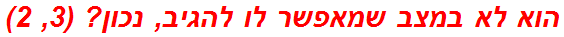 הוא לא במצב שמאפשר לו להגיב, נכון? (3, 2)