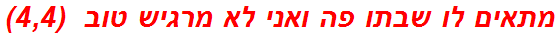 מתאים לו שבתו פה ואני לא מרגיש טוב  (4,4)