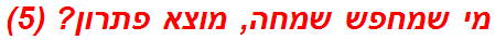 מי שמחפש שמחה, מוצא פתרון? (5)