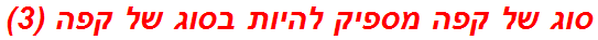 סוג של קפה מספיק להיות בסוג של קפה (3)